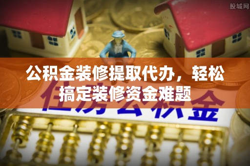 口湖公积金装修提取代办，轻松搞定装修资金难题