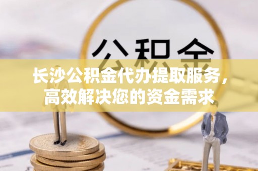 口湖长沙公积金代办提取服务，高效解决您的资金需求