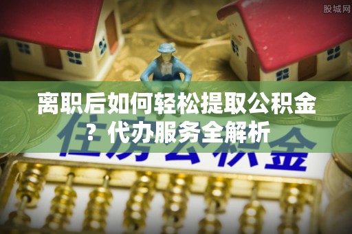 口湖离职后如何轻松提取公积金？代办服务全解析