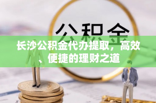 口湖长沙公积金代办提取，高效、便捷的理财之道