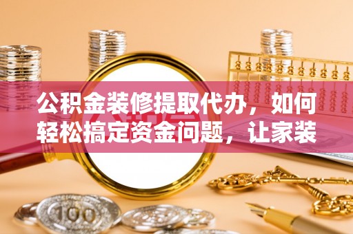 口湖公积金装修提取代办，如何轻松搞定资金问题，让家装无忧