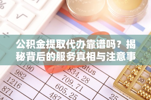 口湖公积金提取代办靠谱吗？揭秘背后的服务真相与注意事项