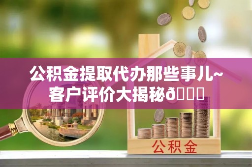 口湖公积金提取代办那些事儿~客户评价大揭秘😎