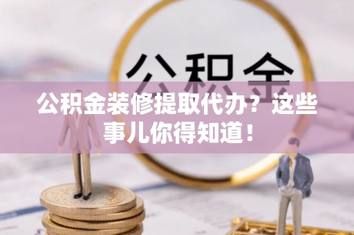 口湖公积金装修提取代办？这些事儿你得知道！