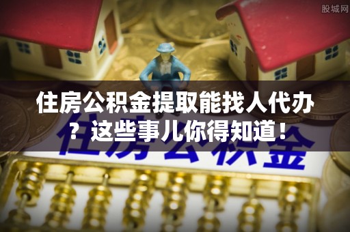 口湖住房公积金提取能找人代办？这些事儿你得知道！