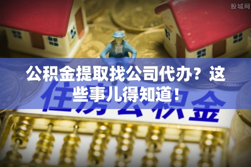 口湖公积金提取找公司代办？这些事儿得知道！