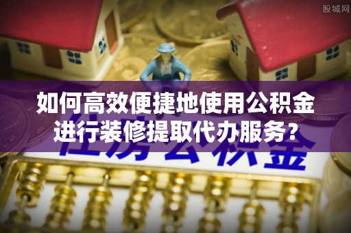口湖如何高效便捷地使用公积金进行装修提取代办服务？