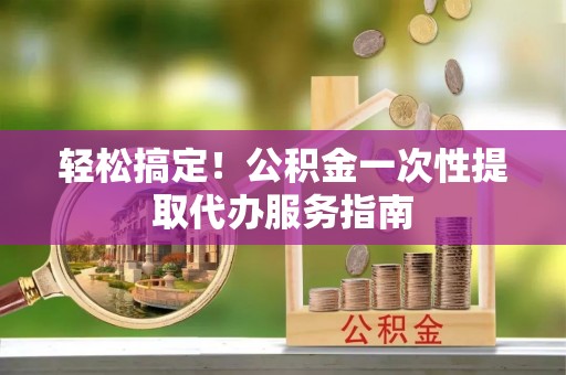 口湖轻松搞定！公积金一次性提取代办服务指南