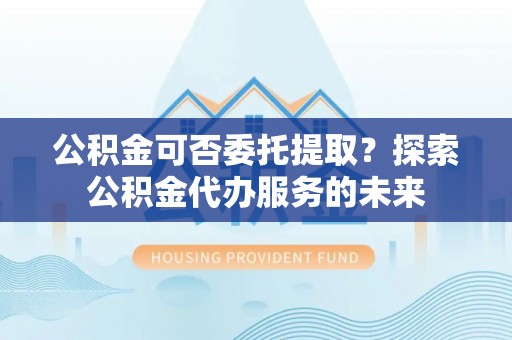 口湖公积金可否委托提取？探索公积金代办服务的未来